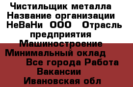 Чистильщик металла › Название организации ­ НеВаНи, ООО › Отрасль предприятия ­ Машиностроение › Минимальный оклад ­ 50 000 - Все города Работа » Вакансии   . Ивановская обл.